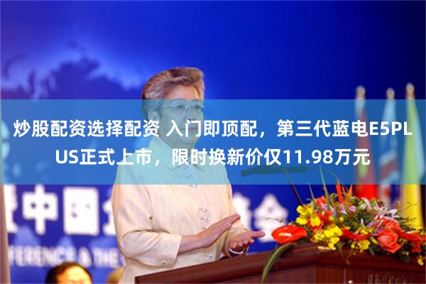 炒股配资选择配资 入门即顶配，第三代蓝电E5PLUS正式上市，限时换新价仅11.98万元