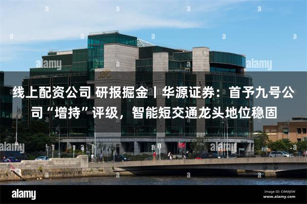 线上配资公司 研报掘金丨华源证券：首予九号公司“增持”评级，智能短交通龙头地位稳固