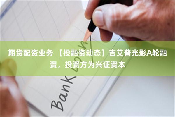 期货配资业务 【投融资动态】吉艾普光影A轮融资，投资方为兴证资本