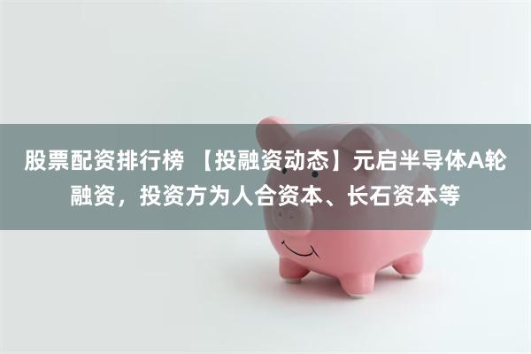 股票配资排行榜 【投融资动态】元启半导体A轮融资，投资方为人合资本、长石资本等