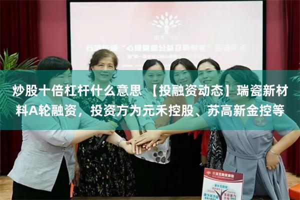 炒股十倍杠杆什么意思 【投融资动态】瑞瓷新材料A轮融资，投资方为元禾控股、苏高新金控等