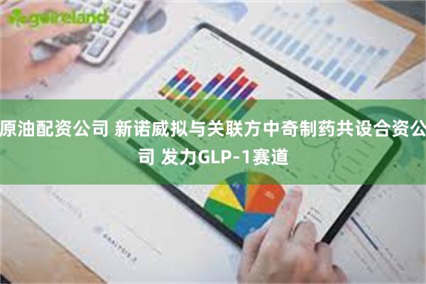 原油配资公司 新诺威拟与关联方中奇制药共设合资公司 发力GLP-1赛道