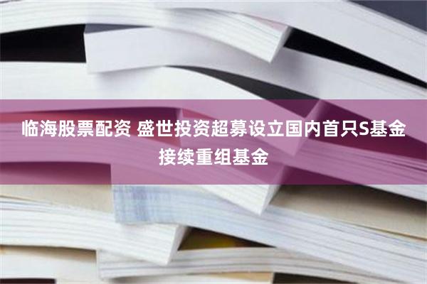 临海股票配资 盛世投资超募设立国内首只S基金接续重组基金