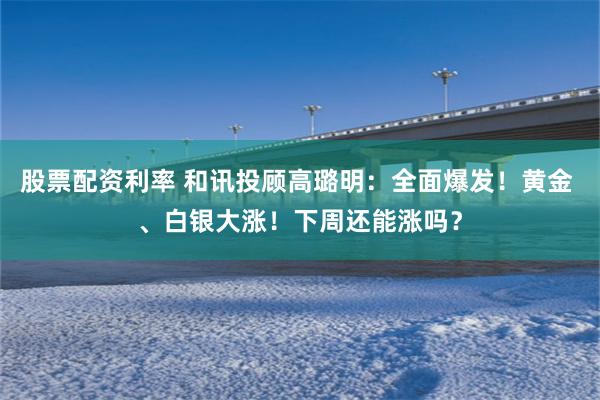 股票配资利率 和讯投顾高璐明：全面爆发！黄金 、白银大涨！下周还能涨吗？