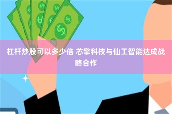 杠杆炒股可以多少倍 芯擎科技与仙工智能达成战略合作