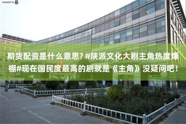 期货配资是什么意思? #陕派文化大剧主角热度爆棚#现在国民度最高的剧就是《主角》没疑问吧!