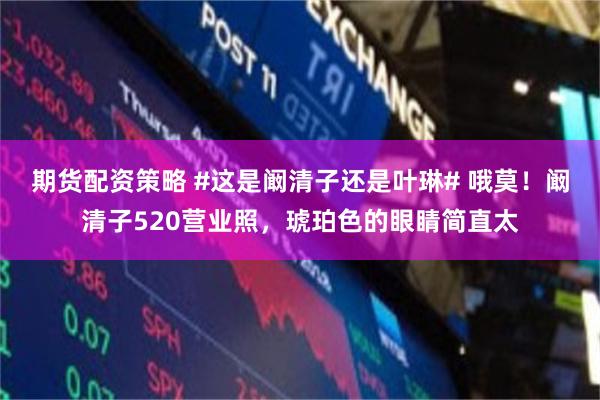 期货配资策略 #这是阚清子还是叶琳# 哦莫！阚清子520营业照，琥珀色的眼睛简直太