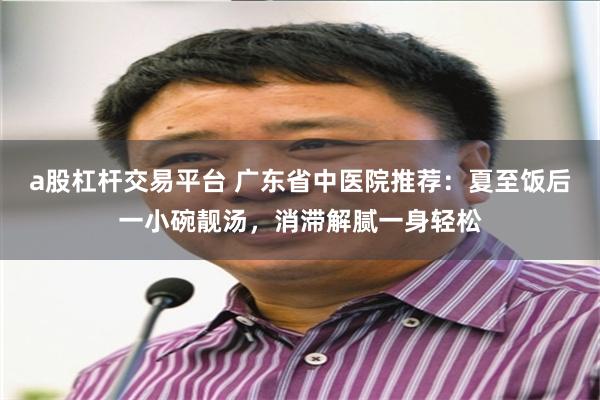 a股杠杆交易平台 广东省中医院推荐：夏至饭后一小碗靓汤，消滞解腻一身轻松