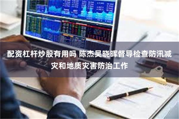 配资杠杆炒股有用吗 陈杰吴晓晖督导检查防汛减灾和地质灾害防治工作