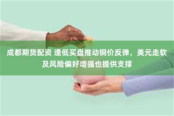 成都期货配资 逢低买盘推动铜价反弹，美元走软及风险偏好增强也提供支撑