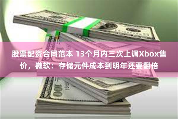 股票配资合同范本 13个月内三次上调Xbox售价，微软：存储元件成本到明年还要翻倍