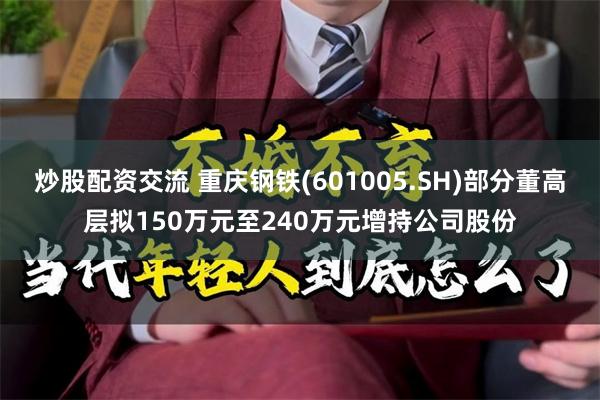 炒股配资交流 重庆钢铁(601005.SH)部分董高层拟150万元至240万元增持公司股份