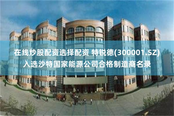 在线炒股配资选择配资 特锐德(300001.SZ)入选沙特国家能源公司合格制造商名录