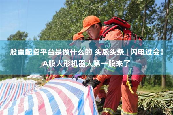 股票配资平台是做什么的 头版头条 | 闪电过会!A股人形机器人第一股来了