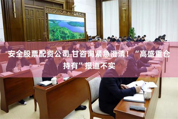 安全股票配资公司 甘咨询紧急澄清!“高盛重仓持有”报道不实
