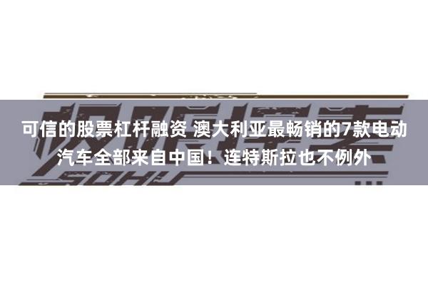 可信的股票杠杆融资 澳大利亚最畅销的7款电动汽车全部来自中国！连特斯拉也不例外