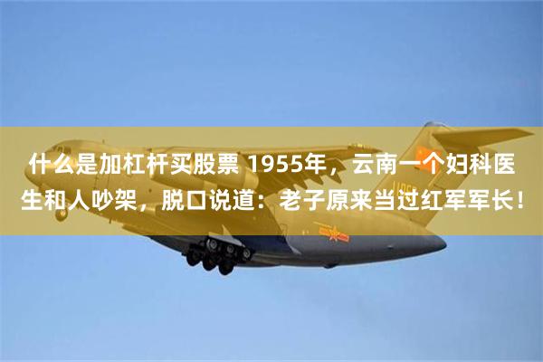 什么是加杠杆买股票 1955年，云南一个妇科医生和人吵架，脱口说道：老子原来当过红军军长！