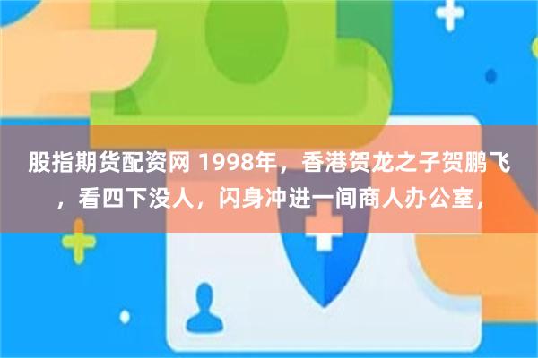 股指期货配资网 1998年，香港贺龙之子贺鹏飞，看四下没人，闪身冲进一间商人办公室，