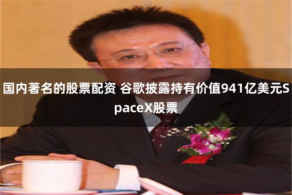 国内著名的股票配资 谷歌披露持有价值941亿美元SpaceX股票