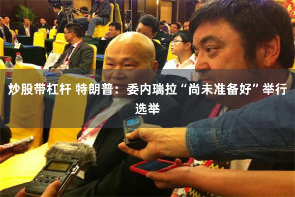 炒股带杠杆 特朗普：委内瑞拉“尚未准备好”举行选举