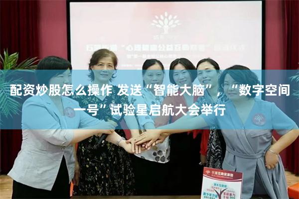 配资炒股怎么操作 发送“智能大脑”,“数字空间一号”试验星启航大会举行