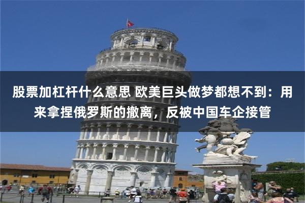 股票加杠杆什么意思 欧美巨头做梦都想不到：用来拿捏俄罗斯的撤离，反被中国车企接管