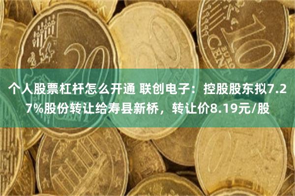 个人股票杠杆怎么开通 联创电子：控股股东拟7.27%股份转让给寿县新桥，转让价8.19元/股