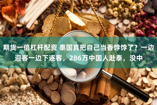 期货一倍杠杆配资 泰国真把自己当香饽饽了？一边迎客一边下逐客，286万中国人赴泰，没中