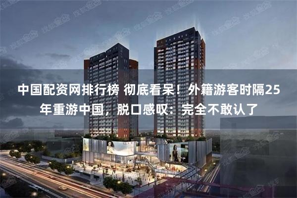 中国配资网排行榜 彻底看呆！外籍游客时隔25年重游中国，脱口感叹：完全不敢认了