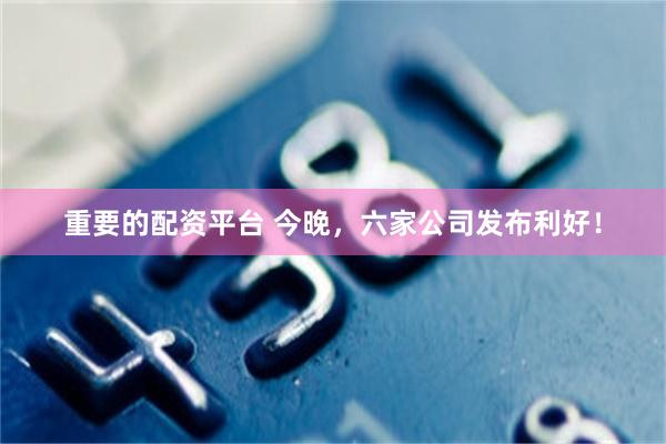 重要的配资平台 今晚，六家公司发布利好！