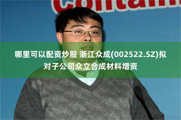 哪里可以配资炒股 浙江众成(002522.SZ)拟对子公司众立合成材料增资