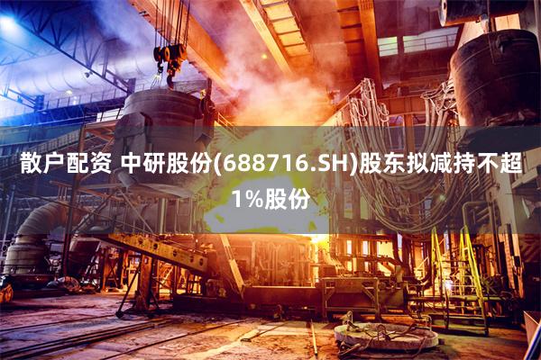 散户配资 中研股份(688716.SH)股东拟减持不超1%股份