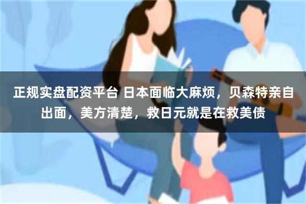 正规实盘配资平台 日本面临大麻烦，贝森特亲自出面，美方清楚，救日元就是在救美债