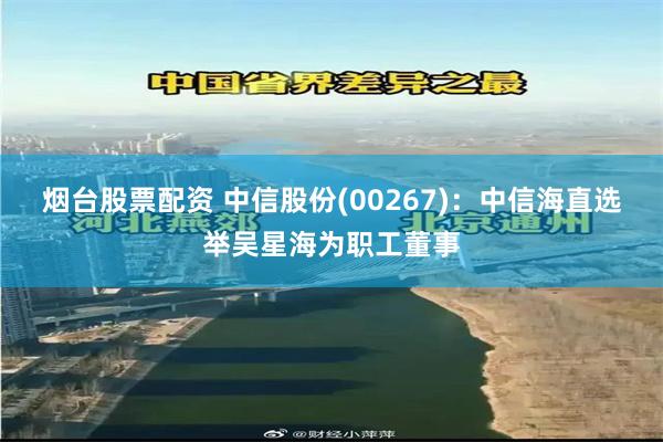 烟台股票配资 中信股份(00267)：中信海直选举吴星海为职工董事
