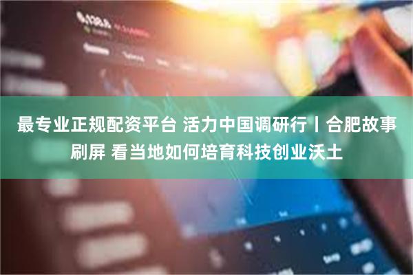 最专业正规配资平台 活力中国调研行丨合肥故事刷屏 看当地如何培育科技创业沃土