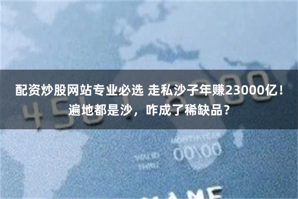 配资炒股网站专业必选 走私沙子年赚23000亿！遍地都是沙，咋成了稀缺品？