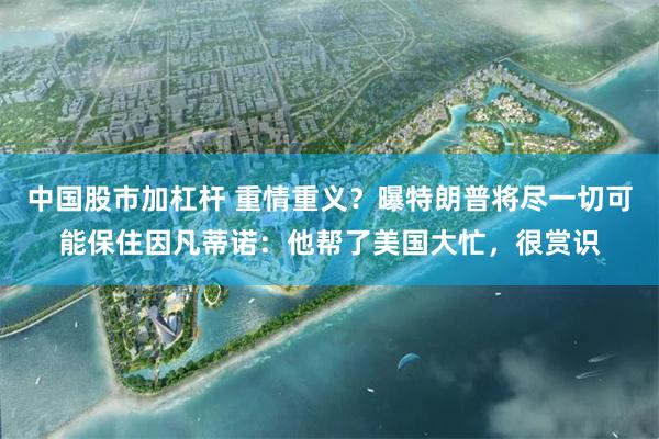 中国股市加杠杆 重情重义？曝特朗普将尽一切可能保住因凡蒂诺：他帮了美国大忙，很赏识