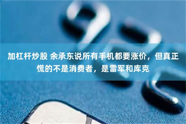 加杠杆炒股 余承东说所有手机都要涨价，但真正慌的不是消费者，是雷军和库克