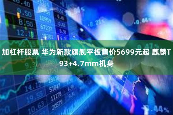 加杠杆股票 华为新款旗舰平板售价5699元起 麒麟T93+4.7mm机身