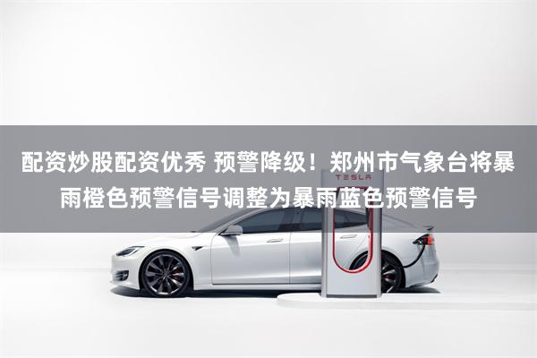 配资炒股配资优秀 预警降级!郑州市气象台将暴雨橙色预警信号调整为暴雨蓝色预警信号