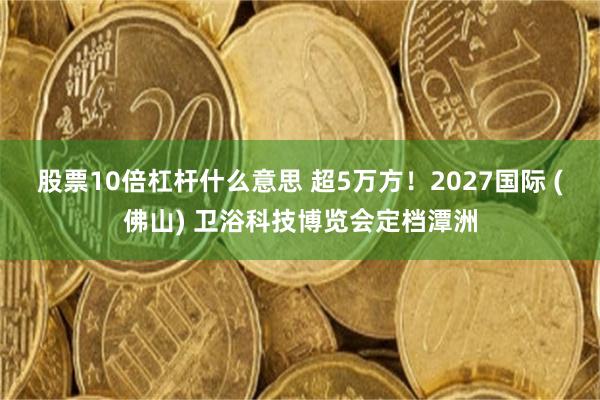 股票10倍杠杆什么意思 超5万方！2027国际 (佛山) 卫浴科技博览会定档潭洲