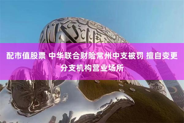 配市值股票 中华联合财险常州中支被罚 擅自变更分支机构营业场所