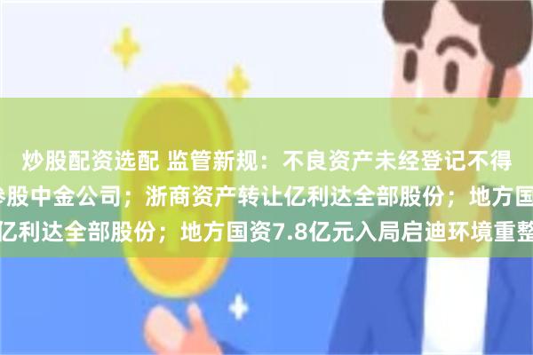 炒股配资选配 监管新规：不良资产未经登记不得转让；中国信达获批参股中金公司；浙商资产转让亿利达全部股份；地方国资7.8亿元入局启迪环境重整