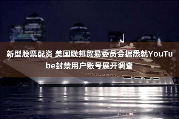 新型股票配资 美国联邦贸易委员会据悉就YouTube封禁用户账号展开调查
