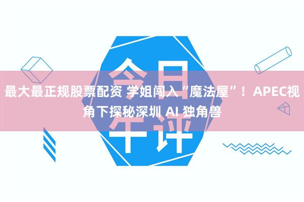 最大最正规股票配资 学姐闯入“魔法屋”！APEC视角下探秘深圳 AI 独角兽