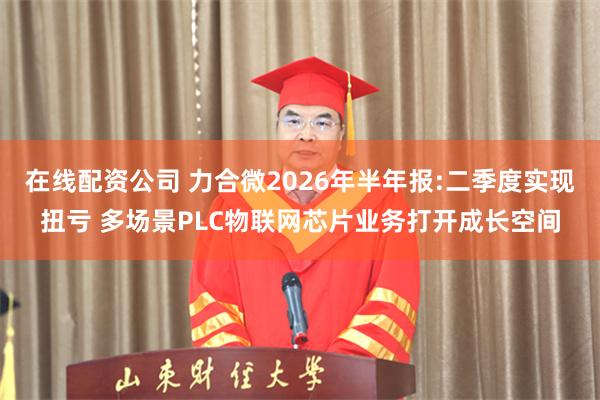 在线配资公司 力合微2026年半年报:二季度实现扭亏 多场景PLC物联网芯片业务打开成长空间