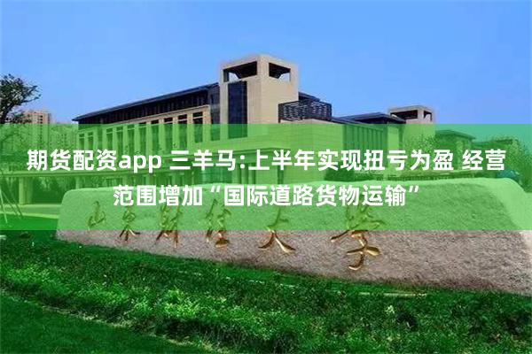 期货配资app 三羊马:上半年实现扭亏为盈 经营范围增加“国际道路货物运输”