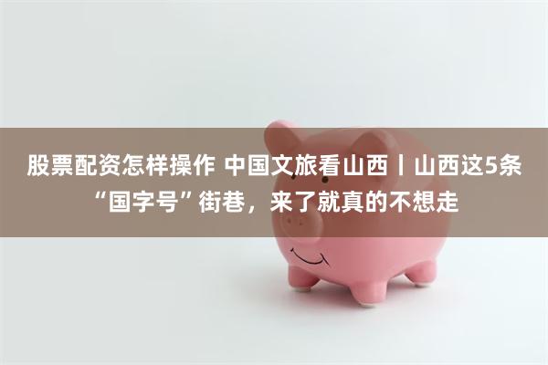 股票配资怎样操作 中国文旅看山西丨山西这5条“国字号”街巷，来了就真的不想走