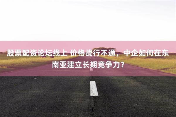 股票配资论坛线上 价格战行不通，中企如何在东南亚建立长期竞争力？