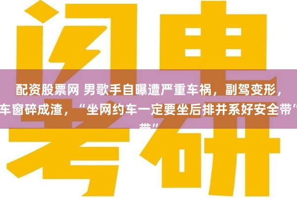 配资股票网 男歌手自曝遭严重车祸,副驾变形,车窗碎成渣,“坐网约车一定要坐后排并系好安全带”